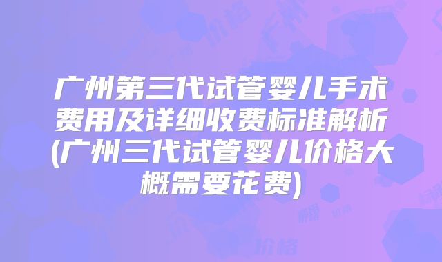 广州第三代试管婴儿手术费用及详细收费标准解析(广州三代试管婴儿价格大概需要花费)