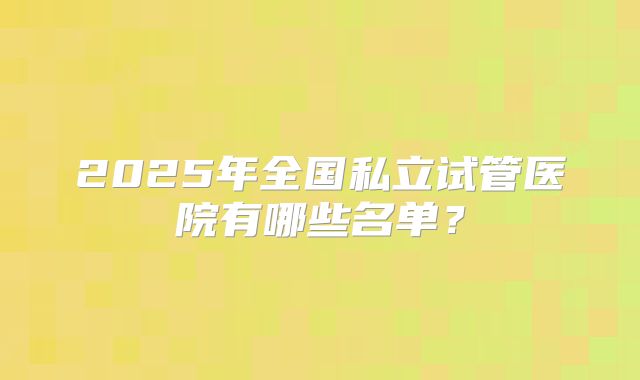 2025年全国私立试管医院有哪些名单？