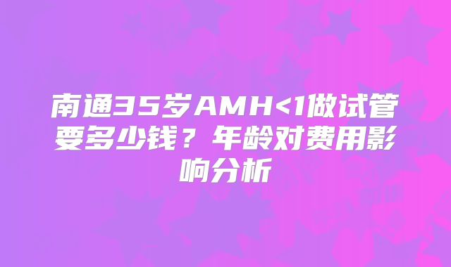 南通35岁AMH<1做试管要多少钱?年龄对费用影响分析