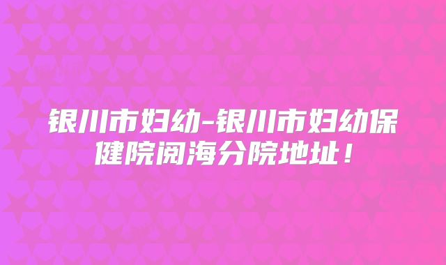 银川市妇幼-银川市妇幼保健院阅海分院地址!