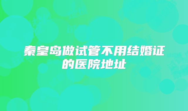 秦皇岛做试管不用结婚证的医院地址