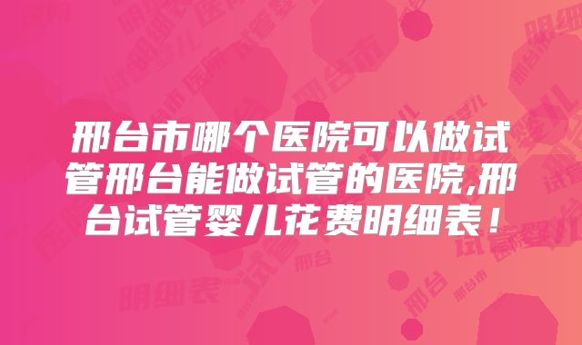 邢台市哪个医院可以做试管邢台能做试管的医院,邢台试管婴儿花费明细表！