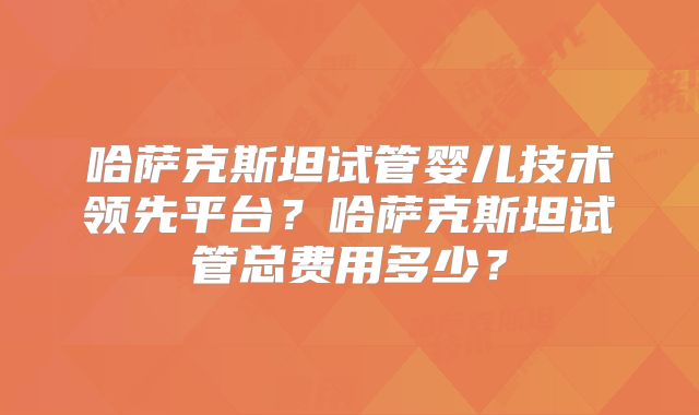 哈萨克斯坦试管婴儿技术领先平台？哈萨克斯坦试管总费用多少？