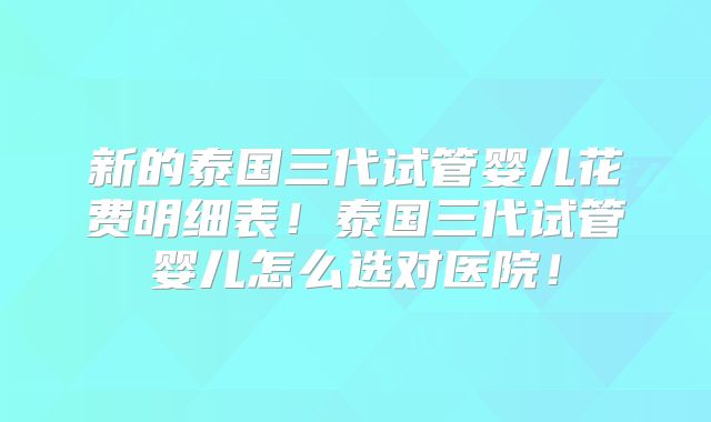 新的泰国三代试管婴儿花费明细表！泰国三代试管婴儿怎么选对医院！