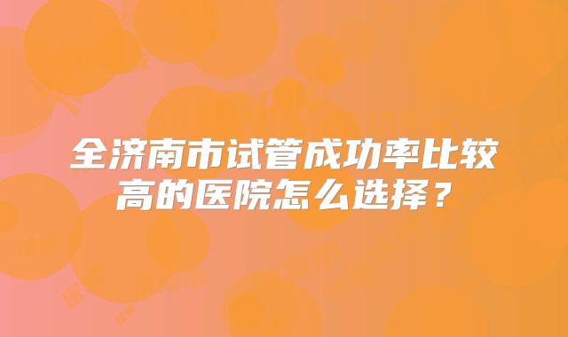 全济南市试管成功率比较高的医院怎么选择?
