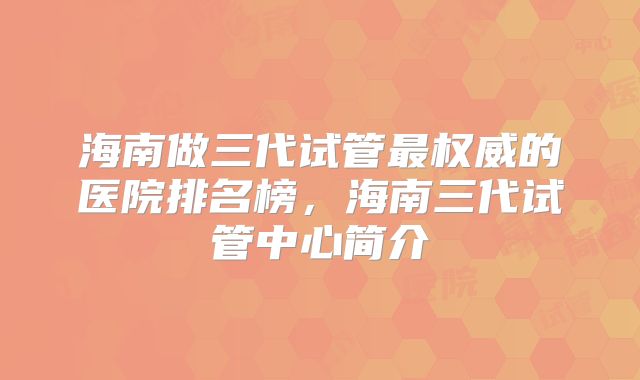 海南做三代试管最权威的医院排名榜，海南三代试管中心简介