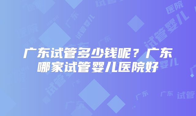 广东试管多少钱呢？广东哪家试管婴儿医院好