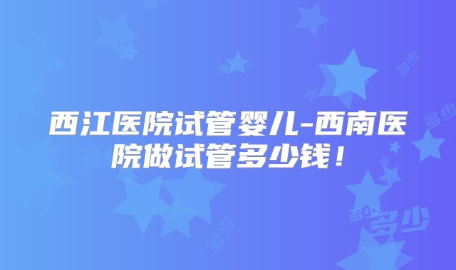 西江医院试管婴儿-西南医院做试管多少钱！