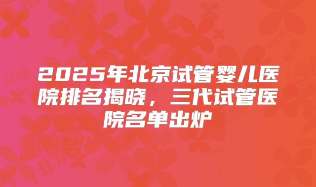 2025年北京试管婴儿医院排名揭晓，三代试管医院名单出炉