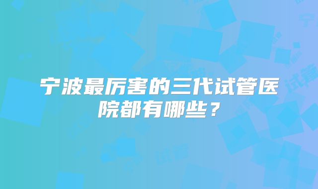 宁波最厉害的三代试管医院都有哪些？