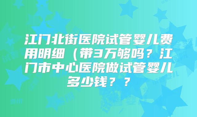 江门北街医院试管婴儿费用明细(带3万够吗?江门市中心医院做试管婴儿多少钱??