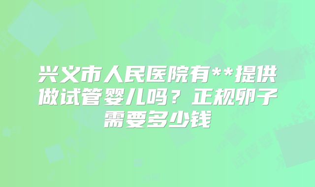 兴义市人民医院有**提供做试管婴儿吗？正规卵子需要多少钱