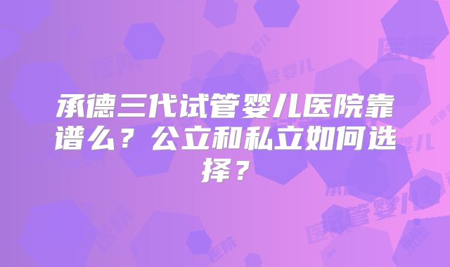 承德三代试管婴儿医院靠谱么？公立和私立如何选择？