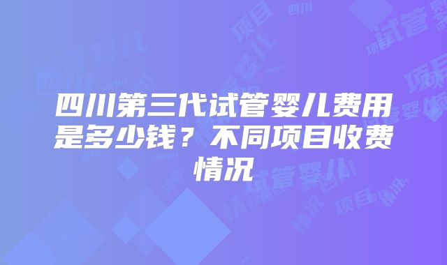 四川第三代试管婴儿费用是多少钱?不同项目收费情况