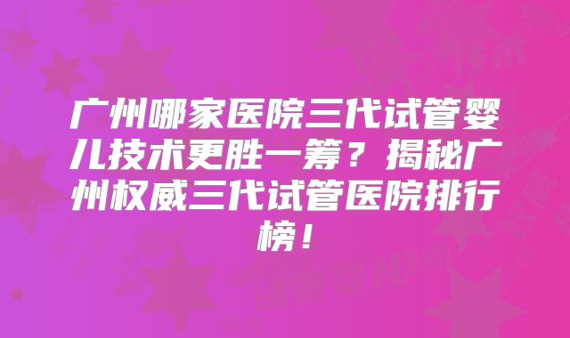 广州哪家医院三代试管婴儿技术更胜一筹？揭秘广州权威三代试管医院排行榜！