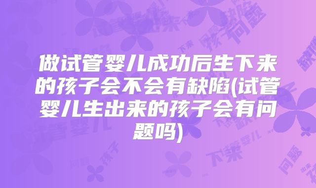 做试管婴儿成功后生下来的孩子会不会有缺陷(试管婴儿生出来的孩子会有问题吗)