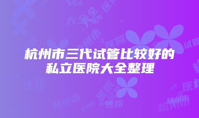 杭州市三代试管比较好的私立医院大全整理