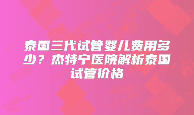 泰国三代试管婴儿费用多少？杰特宁医院解析泰国试管价格