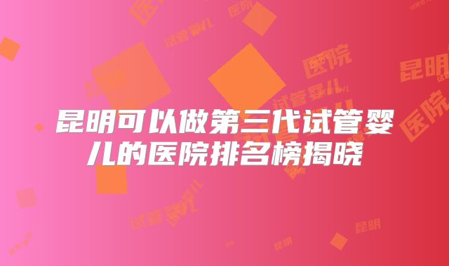 昆明可以做第三代试管婴儿的医院排名榜揭晓