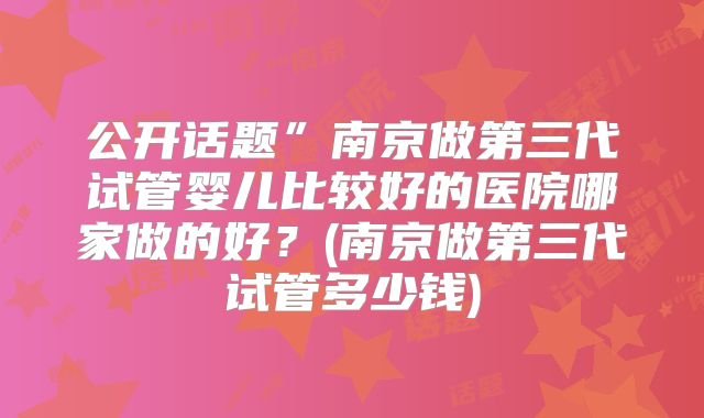 公开话题”南京做第三代试管婴儿比较好的医院哪家做的好?(南京做第三代试管多少钱)