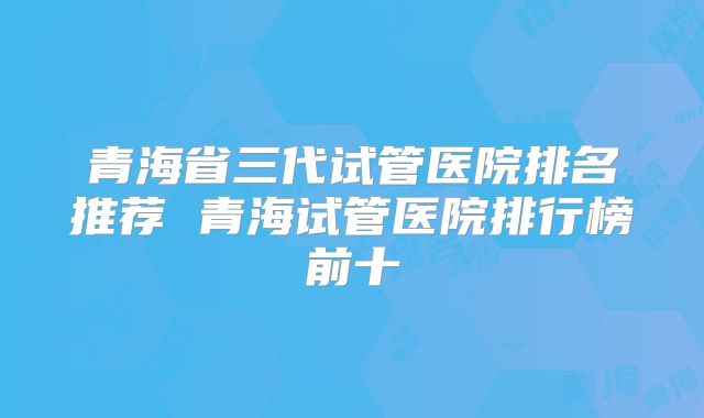 青海省三代试管医院排名推荐 青海试管医院排行榜前十