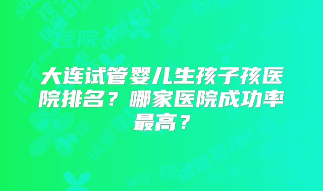 大连试管婴儿生孩子孩医院排名？哪家医院成功率最高？