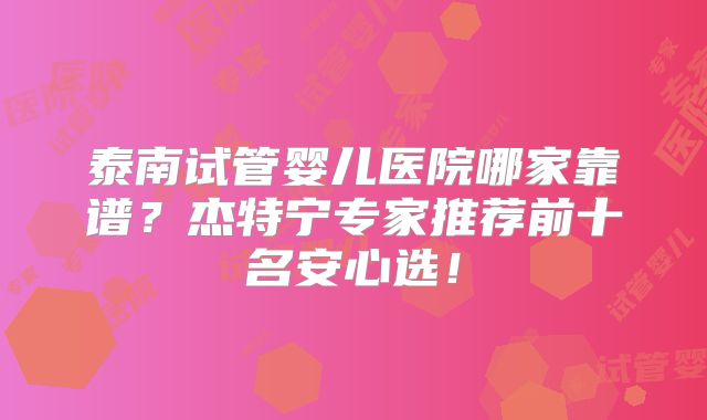 泰南试管婴儿医院哪家靠谱？杰特宁专家推荐前十名安心选！