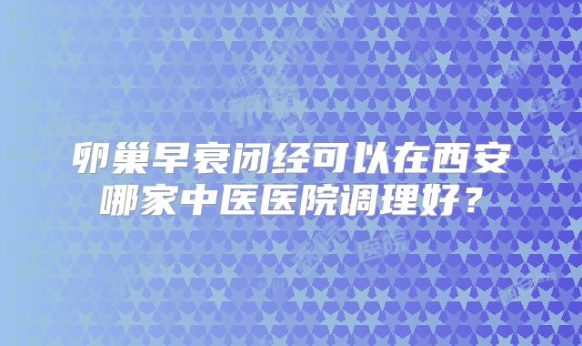 卵巢早衰闭经可以在西安哪家中医医院调理好？