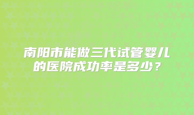南阳市能做三代试管婴儿的医院成功率是多少？