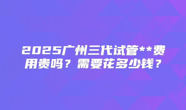 2025广州三代试管**费用贵吗？需要花多少钱？