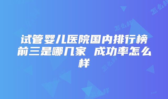 试管婴儿医院国内排行榜前三是哪几家 成功率怎么样