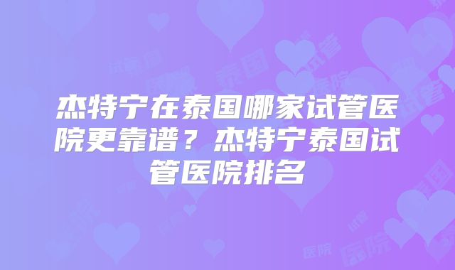 杰特宁在泰国哪家试管医院更靠谱？杰特宁泰国试管医院排名