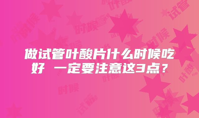 做试管叶酸片什么时候吃好 一定要注意这3点?