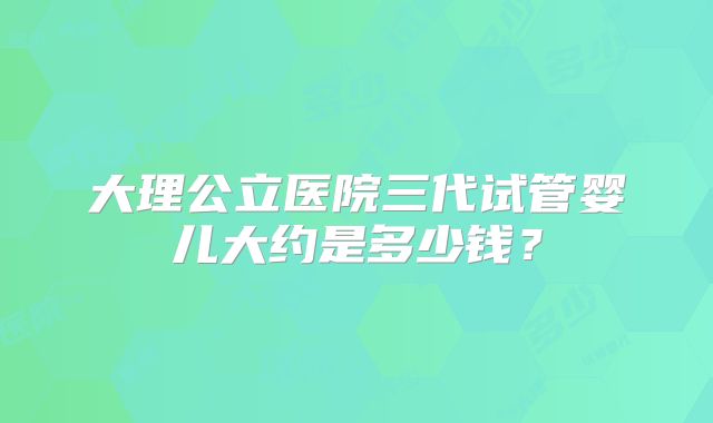 大理公立医院三代试管婴儿大约是多少钱?