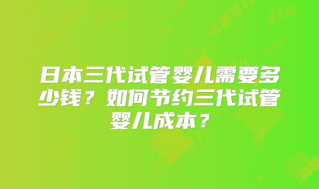日本三代试管婴儿需要多少钱？如何节约三代试管婴儿成本？