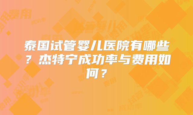 泰国试管婴儿医院有哪些？杰特宁成功率与费用如何？