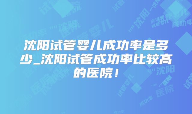 沈阳试管婴儿成功率是多少_沈阳试管成功率比较高的医院！