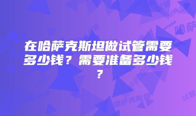 在哈萨克斯坦做试管需要多少钱？需要准备多少钱？