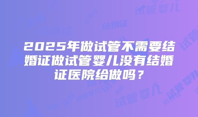 2025年做试管不需要结婚证做试管婴儿没有结婚证医院给做吗？