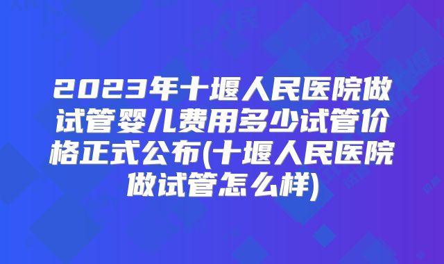 2023年十堰人民医院做试管婴儿费用多少试管价格正式公布(十堰人民医院做试管怎么样)