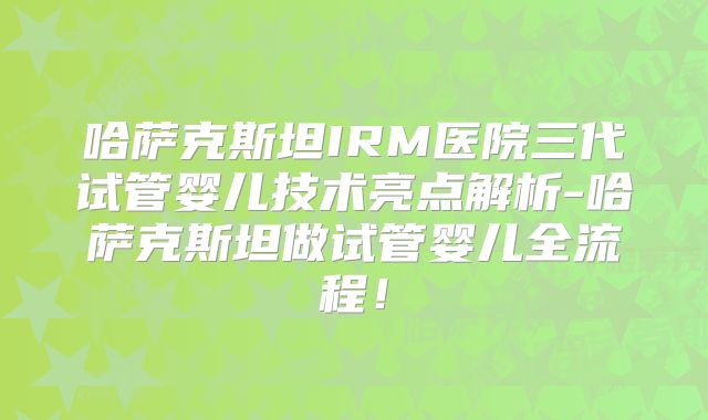 哈萨克斯坦IRM医院三代试管婴儿技术亮点解析-哈萨克斯坦做试管婴儿全流程！