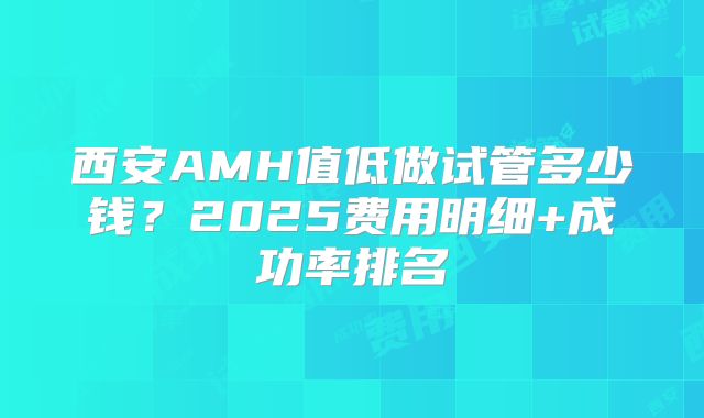 西安AMH值低做试管多少钱？2025费用明细+成功率排名