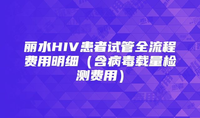 丽水HIV患者试管全流程费用明细（含病毒载量检测费用）