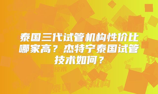 泰国三代试管机构性价比哪家高？杰特宁泰国试管技术如何？