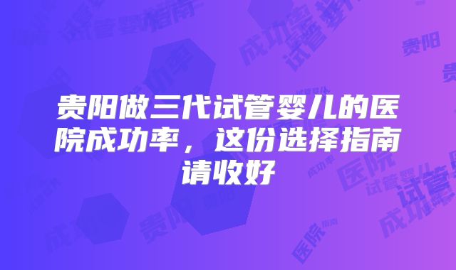 贵阳做三代试管婴儿的医院成功率,这份选择指南请收好