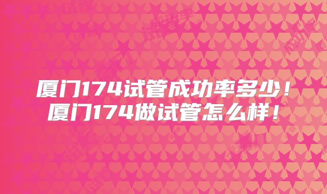 厦门174试管成功率多少!厦门174做试管怎么样!