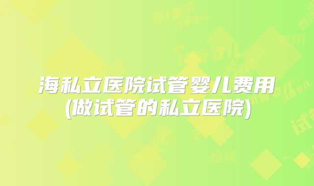 海私立医院试管婴儿费用(做试管的私立医院)