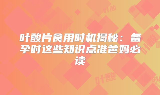 叶酸片食用时机揭秘：备孕时这些知识点准爸妈必读