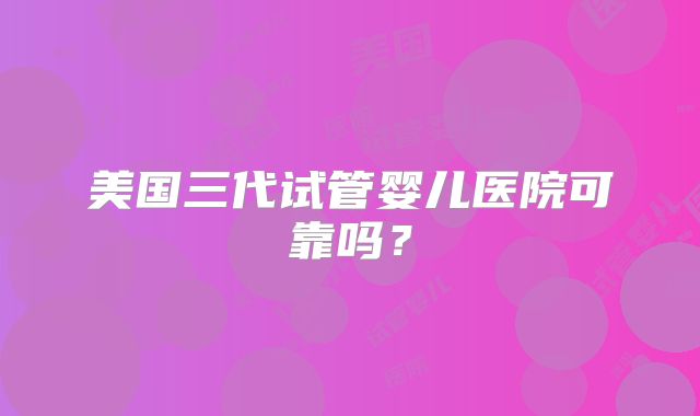 美国三代试管婴儿医院可靠吗？