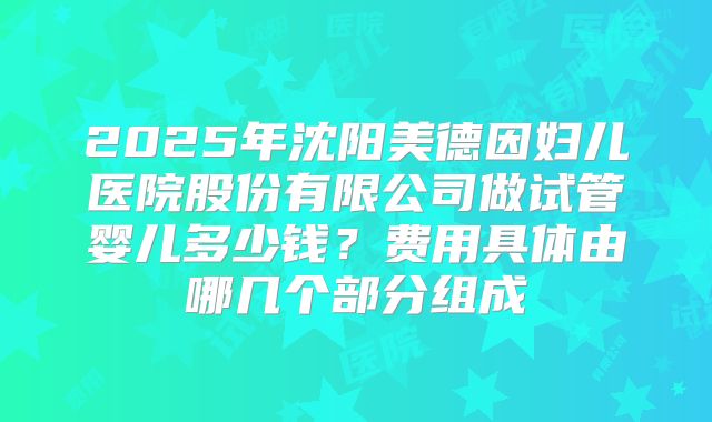 2025年沈阳美德因妇儿医院股份有限公司做试管婴儿多少钱?费用具体由哪几个部分组成